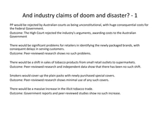 And industry claims of doom and disaster? - 1
PP would be rejected by Australian courts as being unconstitutional, with huge consequential costs for
the Federal Government.
Outcome: The High Court rejected the industry's arguments, awarding costs to the Australian
Government
There would be significant problems for retailers in identifying the newly packaged brands, with
consequent delays in serving customers.
Outcome: Peer-reviewed research shows no such problems.
There would be a shift in sales of tobacco products from small retail outlets to supermarkets.
Outcome: Peer-reviewed research and independent data show that there has been no such shift.
Smokers would cover up the plain packs with newly purchased special covers.
Outcome: Peer-reviewed research shows minimal use of any such covers.
There would be a massive increase in the illicit tobacco trade.
Outcome: Government reports and peer-reviewed studies show no such increase.
 