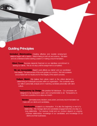 Guiding Principles
 Unrivaled Matchmaking Creating effective and durable employment
 relations begins with a search. Matchmaking is both art and science. We listen
  and we understand before starting a search or making a recommendation.

    Client Focus Success depends foremost on our relentless commitment to
    serving our clients. We do not stop until the assignment is completed.

      We are Accountable Search work affects our clients’ and our candidates’
      lives deeply. The seriousness of this work guides our conduct. We hold ourselves
        accountable both for results and for the integrity of the search process.

          Culture Match We believe that culture match is the critical element in
          determining an individual’s success within an organization. We constantly refine
           our skills in personality analysis and in matching candidate personality with client
            culture.

              Transparency by Design We practice full disclosure. Our processes are
               designed to be transparent, open, and comprehensible to all. Transparency is
                more than a practice; it is a value we cherish.

                  Service permeates every decision, every action, and every recommendation we
                   make with our clients and candidates.

                    Relationship A search is a transaction. It is also the beginning or end of a
                    relationship. We manage client and candidates engagements like one step in a
                     long relationship. Our revenue model and our conduct depend on ongoing
                      business relationships, knowledge of our candidates, and knowledge of our
                       clients and their businesses.
 