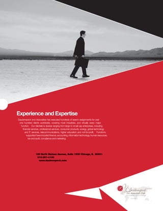 Experience and Expertise
Daubenspeck and Associates has executed hundreds of search assignments for over
 one hundred clients worldwide, covering most industries, and virtually every major
  function. Our clientele is diverse ranging from large to small cap enterprises, including
    financial services, professional services, consumer products, energy, global technology
       and IT services, telecommunications, higher education and not-for-profit. Functions
        supported have included finance, accounting, information technology, human resources,
          tax and audit, compliance and marketing.




                  180 North Stetson Avenue, Suite 1935 Chicago, IL 60601
                   312-297-4100
                    www.daubenspeck.com
 