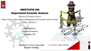 DISCOVER . LEARN . EMPOWER
Daubert’s, Frye’s law and
Report writing
INSTITUTE UIS
Department Forensic Science
Masters of Forensic Science
Subject Name: Crime Scene Management and Criminal Justice System
Code: 20FST611
Sahil Sharma
Assistant Professor
(Lecture- 07)
https://www.cwcboe.org/cms/lib/NJ01001185/Centricity/D
omain/129/Animations/detective_crime_scene_lg_clr.gif
 