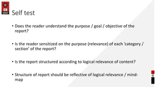 Self test
• Does the reader understand the purpose / goal / objective of the
report?
• Is the reader sensitized on the purpose (relevance) of each ‘category /
section’ of the report?
• Is the report structured according to logical relevance of content?
• Structure of report should be reflective of logical relevance / mind-
map
 