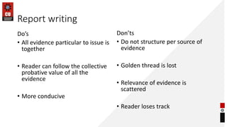 Report writing
Do’s
• All evidence particular to issue is
together
• Reader can follow the collective
probative value of all the
evidence
• More conducive
Don’ts
• Do not structure per source of
evidence
• Golden thread is lost
• Relevance of evidence is
scattered
• Reader loses track
 
