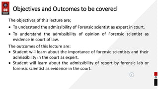 2
The objectives of this lecture are;
 To understand the admissibility of Forensic scientist as expert in court.
 To understand the admissibility of opinion of Forensic scientist as
evidence in court of law.
The outcomes of this lecture are:
 Student will learn about the importance of forensic scientists and their
admissibility in the court as expert.
 Student will learn about the admissibility of report by forensic lab or
forensic scientist as evidence in the court.
Objectives and Outcomes to be covered
 