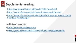 Supplemental reading
• https://www.law.ufl.edu/_pdf/faculty/little/topic8.pdf
• https://www.icfp.co.za/article/forensic-report-writing.html
• https://www.icfp.co.za/sites/default/files/articles/icfp_forensic_repor
t_writing_workshop.pdf
• Additional resources
• https://youtu.be/a4dwypa12c4
• https://youtu.be/jKahEkr6F4M?list=UUxG5tC-Jpwy9XjBMLqziSPA
 