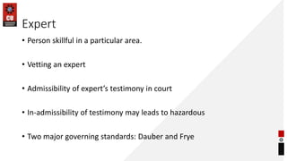 Expert
• Person skillful in a particular area.
• Vetting an expert
• Admissibility of expert’s testimony in court
• In-admissibility of testimony may leads to hazardous
• Two major governing standards: Dauber and Frye
 