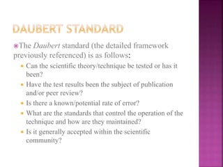 The Daubert standard (the detailed framework
previously referenced) is as follows:
 Can the scientific theory/technique be tested or has it
been?
 Have the test results been the subject of publication
and/or peer review?
 Is there a known/potential rate of error?
 What are the standards that control the operation of the
technique and how are they maintained?
 Is it generally accepted within the scientific
community?
 