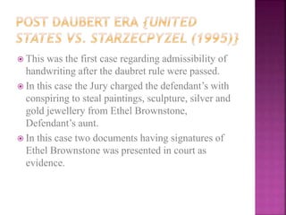 This was the first case regarding admissibility of
handwriting after the daubret rule were passed.
 In this case the Jury charged the defendant’s with
conspiring to steal paintings, sculpture, silver and
gold jewellery from Ethel Brownstone,
Defendant’s aunt.
 In this case two documents having signatures of
Ethel Brownstone was presented in court as
evidence.
 