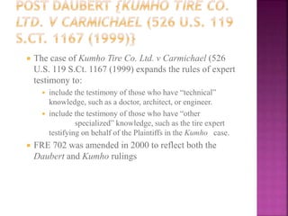  The case of Kumho Tire Co. Ltd. v Carmichael (526
U.S. 119 S.Ct. 1167 (1999) expands the rules of expert
testimony to:
 include the testimony of those who have “technical”
knowledge, such as a doctor, architect, or engineer.
 include the testimony of those who have “other
specialized” knowledge, such as the tire expert
testifying on behalf of the Plaintiffs in the Kumho case.
 FRE 702 was amended in 2000 to reflect both the
Daubert and Kumho rulings
 