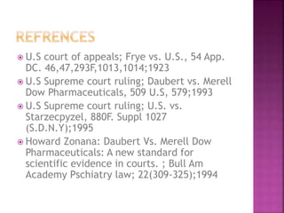  U.S court of appeals; Frye vs. U.S., 54 App.
DC. 46,47,293F,1013,1014;1923
 U.S Supreme court ruling; Daubert vs. Merell
Dow Pharmaceuticals, 509 U.S, 579;1993
 U.S Supreme court ruling; U.S. vs.
Starzecpyzel, 880F. Suppl 1027
(S.D.N.Y);1995
 Howard Zonana: Daubert Vs. Merell Dow
Pharmaceuticals: A new standard for
scientific evidence in courts. ; Bull Am
Academy Pschiatry law; 22(309-325);1994
 