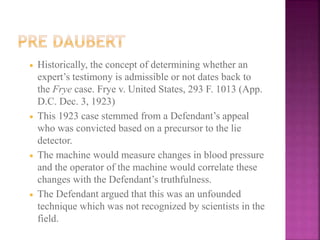  Historically, the concept of determining whether an
expert’s testimony is admissible or not dates back to
the Frye case. Frye v. United States, 293 F. 1013 (App.
D.C. Dec. 3, 1923)
 This 1923 case stemmed from a Defendant’s appeal
who was convicted based on a precursor to the lie
detector.
 The machine would measure changes in blood pressure
and the operator of the machine would correlate these
changes with the Defendant’s truthfulness.
 The Defendant argued that this was an unfounded
technique which was not recognized by scientists in the
field.
 