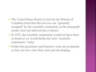  The United States District Court for the District of
Columbia ruled that this test was not “generally
accepted” by the scientific community so the polygraph
results were not allowed into evidence.
 In 1923, the scientific community would not have been
as broad as we would define the term “scientific
community” today.
 Fields like psychiatry and forensics were not as popular
as they are now since they were just developing.
 