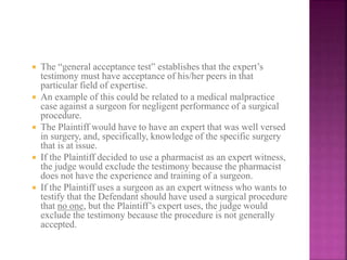  The “general acceptance test” establishes that the expert’s
testimony must have acceptance of his/her peers in that
particular field of expertise.
 An example of this could be related to a medical malpractice
case against a surgeon for negligent performance of a surgical
procedure.
 The Plaintiff would have to have an expert that was well versed
in surgery, and, specifically, knowledge of the specific surgery
that is at issue.
 If the Plaintiff decided to use a pharmacist as an expert witness,
the judge would exclude the testimony because the pharmacist
does not have the experience and training of a surgeon.
 If the Plaintiff uses a surgeon as an expert witness who wants to
testify that the Defendant should have used a surgical procedure
that no one, but the Plaintiff’s expert uses, the judge would
exclude the testimony because the procedure is not generally
accepted.
 