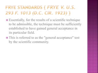  Essentially, for the results of a scientific technique
to be admissible, the technique must be sufficiently
established to have gained general acceptance in
its particular field.
 This is referred to as the "general acceptance" test
by the scientific community.
 