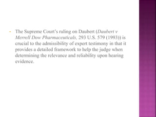 • The Supreme Court’s ruling on Daubert (Daubert v
Merrell Dow Pharmaceuticals, 293 U.S. 579 (1993)) is
crucial to the admissibility of expert testimony in that it
provides a detailed framework to help the judge when
determining the relevance and reliability upon hearing
evidence.
 
