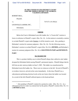 Case 7:07-cv-00135-WLS            Document 36          Filed 09/30/2008       Page 1 of 6



                      IN THE UNITED STATES DISTRICT COURT
                      FOR THE MIDDLE DISTRICT OF GEORGIA
                               VALDOSTA DIVISION
ROBERT BELL,                        :
                                    :
      Plaintiff,                    :
                                    :
vs.                                 :                   7:07-CV-135 (WLS)
                                    :
LOUISVILLE LADDER, INC.,            :
                                    :
      Defendants.                    :
____________________________________
                                            ORDER
        Before the Court is Defendant Louisville Ladder, Inc.’s (“Louisville”) motion in
limine in reference to Plaintiff’s expert. (Doc. No. 14). As the motion is essentially a motion
to exclude Plaintiff’s expert under Daubert, it will be treated as such. Also, pending is
Defendant’s motion for summary judgment. (Doc. No. 16). For the following reasons,
Defendant’s motion to exclude Plaintiff’s expert (Doc. No.14) is DENIED, and Defendant’s
motion for summary judgment (Doc. No. 16) is GRANTED-IN-PART and DENIED-IN-
PART.1
                                        BACKGROUND
        This is a product liability case in which Plaintiff alleges that a defective attic ladder
designed by Defendant failed causing Plaintiff’s permanent injuries. Plaintiff alleges that he
fell from an attic stairway ladder on June 5, 2003. The ladder was manufactured by
Defendant Louisville Ladder, Inc. There were no witnesses to the fall. Several of Plaintiff’s
co-workers, however, arrived on the scene immediately. At the time, Plaintiff was a
subcontractor performing electrical work on the new home where the ladder was located.
As a result of the fall, Plaintiff suffered injuries to his head and back.



        1
       . Also pending is Plaintiff’s motion for a protective order. (Doc. No. 11). As a
subsequent protective order was entered into by the parties, Plaintiff’s motion (Doc. No. 11)
is DENIED as moot.

                                                 1
 