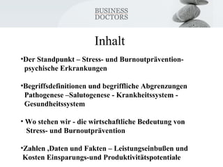 Inhalt 
•Der Standpunkt – Stress- und Burnoutprävention-psychische 
Erkrankungen 
•Begriffsdefinitionen und begriffliche Abgrenzungen 
Pathogenese –Salutogenese - Krankheitssystem - 
Gesundheitssystem 
• Wo stehen wir - die wirtschaftliche Bedeutung von 
Stress- und Burnoutprävention 
•Zahlen ,Daten und Fakten – Leistungseinbußen und 
Kosten Einsparungs-und Produktivitätspotentiale 
 