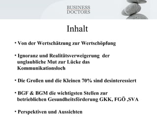 Inhalt 
• Von der Wertschätzung zur Wertschöpfung 
• Ignoranz und Realitätsverweigerung der 
unglaubliche Mut zur Lücke das 
Kommunikationsloch 
• Die Großen und die Kleinen 70% sind desinteressiert 
• BGF & BGM die wichtigsten Stellen zur 
betrieblichen Gesundheitsförderung GKK, FGÖ ,SVA 
• Perspektiven und Aussichten 
 