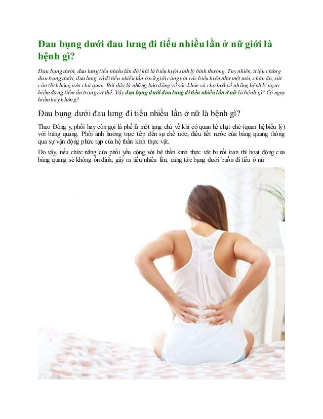 Đau bụng dưới đau lưng đi tiểu nhiều lần ở nữ giới là
bệnh gì?
Đau bụng dưới, đau lưng tiểu nhiều lần đôi khi là biểu hiện sinh lý bình thường. Tuy nhiên,triệu chứng
đau bụng dưới, đau lưng và đi tiểu nhiều lần ở nữ giới cùng với các biểu hiện như mệt mỏi, chán ăn, sút
cân thì không nên chủ quan.Bởi đây là những báo động về sức khỏe và cho biết về những bệnh lý nguy
hiểmđang tiềmẩn trong cơ thể. Vậy đau bụng dưới đau lưng đi tiểu nhiều lần ở nữ là bệnh gì? Có nguy
hiểmhay không?
Đau bụng dưới đau lưng đi tiểu nhiều lần ở nữ là bệnh gì?
Theo Đông y, phổi hay còn gọi là phế là một tạng chủ về khí có quan hệ chặt chẽ (quan hệ biểu lý)
với bàng quang. Phổi ảnh hưởng trực tiếp đến sự chế ước, điều tiết nước của bàng quang thông
qua sự vận động phức tạp của hệ thần kinh thực vật.
Do vậy, nếu chức năng của phổi yếu cộng với hệ thần kinh thực vật bị rối loạn thì hoạt động của
bàng quang sẽ không ổn định, gây ra tiểu nhiều lần, căng tức bụng dưới buồn đi tiểu ở nữ.
 