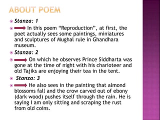  Stanza: 1
 In this poem “Reproduction”, at first, the
poet actually sees some paintings, miniatures
and sculptures of Mughal rule in Ghandhara
museum.
 Stanza: 2
 On which he observes Prince Siddharta was
gone at the time of night with his charioteer and
old Tajiks are enjoying their tea in the tent.
 Stanza: 3
 He also sees in the painting that almond
blossoms fall and the crow carved out of ebony
(dark wood) pushes itself through the rain. He is
saying I am only sitting and scraping the rust
from old coins.
 