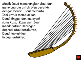 Musik Daud menenangkan Saul dan
menolong dia untuk bisa berpikir
dengan benar. Saul meminta
Isai untuk membiarkan
Daud tinggal dan melayani
sang Raja. Kapanpun Saul
mendapatkan serangan
depresi atau ketakutan,
Daud memainkan
kecapi untuknya.
 