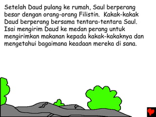 Setelah Daud pulang ke rumah, Saul berperang
besar dengan orang-orang Filistin. Kakak-kakak
Daud berperang bersama tentara-tentara Saul.
Isai mengirim Daud ke medan perang untuk
mengirimkan makanan kepada kakak-kakaknya dan
mengetahui bagaimana keadaan mereka di sana.
 