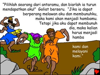 “Pilihlah seorang dari antaramu, dan biarlah ia turun
mendapatkan aku!” Goliat berseru. “Jika ia dapat
berperang melawan aku dan membunuhku,
maka kami akan menjadi hambamu.
Tetapi jika aku dapat membunuh
dia, maka kalian
harus menjadi
hamba
kami dan
melayani
kami.”
 