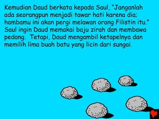 Kemudian Daud berkata kepada Saul, “Janganlah
ada seorangpun menjadi tawar hati karena dia;
hambamu ini akan pergi melawan orang Filistin itu.”
Saul ingin Daud memakai baju zirah dan membawa
pedang. Tetapi, Daud mengambil ketapelnya dan
memilih lima buah batu yang licin dari sungai.
 