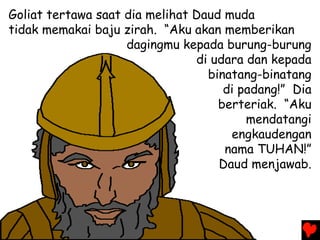 Goliat tertawa saat dia melihat Daud muda
tidak memakai baju zirah. “Aku akan memberikan
dagingmu kepada burung-burung
di udara dan kepada
binatang-binatang
di padang!” Dia
berteriak. “Aku
mendatangi
engkaudengan
nama TUHAN!”
Daud menjawab.
 