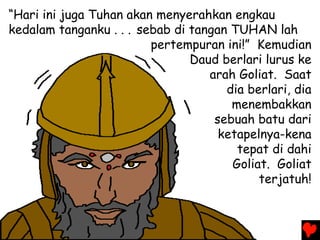 “Hari ini juga Tuhan akan menyerahkan engkau
kedalam tanganku . . . sebab di tangan TUHAN lah
pertempuran ini!” Kemudian
Daud berlari lurus ke
arah Goliat. Saat
dia berlari, dia
menembakkan
sebuah batu dari
ketapelnya-kena
tepat di dahi
Goliat. Goliat
terjatuh!
 