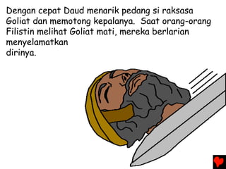 Dengan cepat Daud menarik pedang si raksasa
Goliat dan memotong kepalanya. Saat orang-orang
Filistin melihat Goliat mati, mereka berlarian
menyelamatkan
dirinya.
 