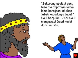 “Sekarang apalagi yang
bisa dia dapatkan lama-
lama kerajaan ini akan
jatuh kepadanya juga?”
Saul berpikir. Jadi Saul
mengawasi Daud mulai
dari hari itu.
 