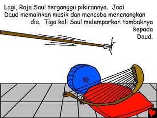 Lagi, Raja Saul terganggu pikirannya. Jadi
Daud memainkan musik dan mencoba menenangkan
dia. Tiga kali Saul melemparkan tombaknya
kepada
Daud.
 