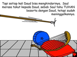Tapi setiap kali Daud bisa menghindarinya. Saul
merasa takut kepada Daud, sebab Saul tahu TUHAN
beserta dengan Daud, tetapi sudah
meninggalkannya.
 