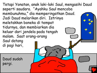 Tetapi Yonatan, anak laki-laki Saul, mengasihi Daud
seperti saudara. “Ayahku Saul mencoba
membunuhmu,” dia memperingatkan Daud.
Jadi Daud melarikan diri. Istrinya
meletakkan boneka di tempat
tidurnya, dan membiarkan dia
keluar dari jendela pada tengah
malam. Saat orang-orang
Saul datang
di pagi hari,
Daud sudah
pergi.
 
