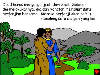 Daud harus mengungsi jauh dari Saul. Sebelum
dia melakukannya, dia dan Yonatan membuat satu
perjanjian bersama. Mereka berjanji akan selalu
menolong satu dengan yang lain.
 