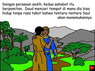 Dengan perasaan sedih, kedua sahabat itu
berpamitan. Daud mencari tempat di mana dia bisa
hidup tanpa rasa takut bahwa tentara-tentara Saul
akan menemukannya.
 