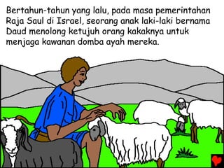 Bertahun-tahun yang lalu, pada masa pemerintahan
Raja Saul di Israel, seorang anak laki-laki bernama
Daud menolong ketujuh orang kakaknya untuk
menjaga kawanan domba ayah mereka.
 