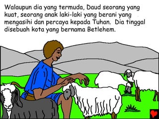 Walaupun dia yang termuda, Daud seorang yang
kuat, seorang anak laki-laki yang berani yang
mengasihi dan percaya kepada Tuhan. Dia tinggal
disebuah kota yang bernama Betlehem.
 