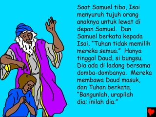 Saat Samuel tiba, Isai
menyuruh tujuh orang
anaknya untuk lewat di
depan Samuel. Dan
Samuel berkata kepada
Isai, “Tuhan tidak memilih
mereka semua.” Hanya
tinggal Daud, si bungsu.
Dia ada di ladang bersama
domba-dombanya. Mereka
membawa Daud masuk,
dan Tuhan berkata,
“Bangunlah, urapilah
dia; inilah dia.”
 