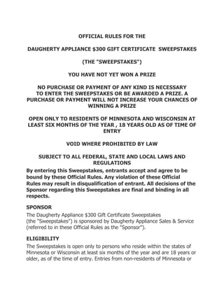 OFFICIAL RULES FOR THE

DAUGHERTY APPLIANCE $300 GIFT CERTIFICATE SWEEPSTAKES

                        (THE "SWEEPSTAKES")

                  YOU HAVE NOT YET WON A PRIZE

   NO PURCHASE OR PAYMENT OF ANY KIND IS NECESSARY
   TO ENTER THE SWEEPSTAKES OR BE AWARDED A PRIZE. A
PURCHASE OR PAYMENT WILL NOT INCREASE YOUR CHANCES OF
                   WINNING A PRIZE

OPEN ONLY TO RESIDENTS OF MINNESOTA AND WISCONSIN AT
LEAST SIX MONTHS OF THE YEAR , 18 YEARS OLD AS OF TIME OF
                         ENTRY

                 VOID WHERE PROHIBITED BY LAW

    SUBJECT TO ALL FEDERAL, STATE AND LOCAL LAWS AND
                           REGULATIONS
By entering this Sweepstakes, entrants accept and agree to be
bound by these Official  Rules. Any violation of these Official
Rules may result in disqualification of entrant. All decisions of the
Sponsor regarding this Sweepstakes are final and binding in all
respects.

SPONSOR
The Daugherty Appliance $300 Gift Certificate Sweepstakes
(the "Sweepstakes") is sponsored by Daugherty Appliance Sales & Service
(referred to in these Official Rules as the "Sponsor").

ELIGIBILITY
The Sweepstakes is open only to persons who reside within the states of
Minnesota or Wisconsin at least six months of the year and are 18 years or
older, as of the time of entry. Entries from non-residents of Minnesota or
 
