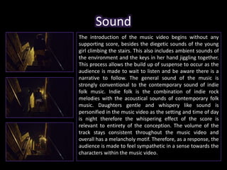 Sound 
The introduction of the music video begins without any 
supporting score, besides the diegetic sounds of the young 
girl climbing the stairs. This also includes ambient sounds of 
the environment and the keys in her hand jiggling together. 
This process allows the build up of suspense to occur as the 
audience is made to wait to listen and be aware there is a 
narrative to follow. The general sound of the music is 
strongly conventional to the contemporary sound of indie 
folk music. Indie folk is the combination of indie rock 
melodies with the acoustical sounds of contemporary folk 
music. Daughters gentle and whispery like sound is 
personified in the music video as the setting and time of day 
is night therefore the whispering effect of the score is 
relevant to entirety of the conception. The volume of the 
track stays consistent throughout the music video and 
overall has a melancholy motif. Therefore, as a response, the 
audience is made to feel sympathetic in a sense towards the 
characters within the music video. 
 