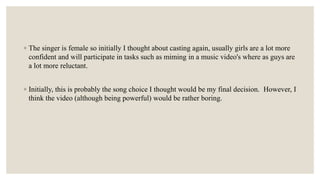 ◦ The singer is female so initially I thought about casting again, usually girls are a lot more
confident and will participate in tasks such as miming in a music video's where as guys are
a lot more reluctant.
◦ Initially, this is probably the song choice I thought would be my final decision. However, I
think the video (although being powerful) would be rather boring.
 