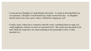 ◦ I went and saw Daughter at Leeds Beckett university. As much as this benefitted my
own pleasure, I thought it would benefit my media coursework also. As Daughter
doesn't tend to have any music videos, I filmed her singing my self.
◦ Usually, music videos have a narrative and tell a story, watching Elena on stage you
could emphasise with her on more of a personal level. She wasn't moving much at all,
and I think her songs have too much meaning to her personally to have a video
attached to it.
 