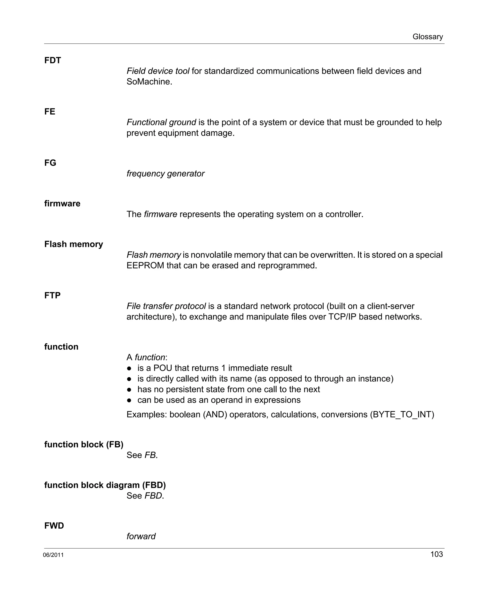 Glossary
06/2011 103
FDT
Field device tool for standardized communications between field devices and
SoMachine.
FE
Functional ground is the point of a system or device that must be grounded to help
prevent equipment damage.
FG
frequency generator
firmware
The firmware represents the operating system on a controller.
Flash memory
Flash memory is nonvolatile memory that can be overwritten. It is stored on a special
EEPROM that can be erased and reprogrammed.
FTP
File transfer protocol is a standard network protocol (built on a client-server
architecture), to exchange and manipulate files over TCP/IP based networks.
function
A function:
is a POU that returns 1 immediate result
is directly called with its name (as opposed to through an instance)
has no persistent state from one call to the next
can be used as an operand in expressions
Examples: boolean (AND) operators, calculations, conversions (BYTE_TO_INT)
function block (FB)
See FB.
function block diagram (FBD)
See FBD.
FWD
forward
 