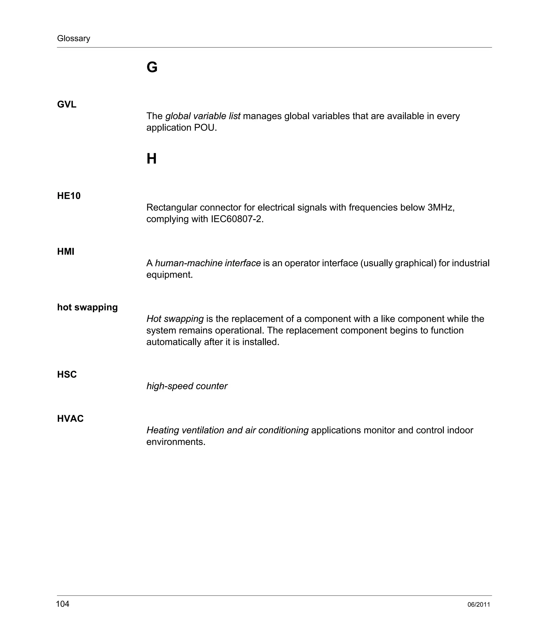 Glossary
104 06/2011
G
GVL
The global variable list manages global variables that are available in every
application POU.
H
HE10
Rectangular connector for electrical signals with frequencies below 3MHz,
complying with IEC60807-2.
HMI
A human-machine interface is an operator interface (usually graphical) for industrial
equipment.
hot swapping
Hot swapping is the replacement of a component with a like component while the
system remains operational. The replacement component begins to function
automatically after it is installed.
HSC
high-speed counter
HVAC
Heating ventilation and air conditioning applications monitor and control indoor
environments.
 