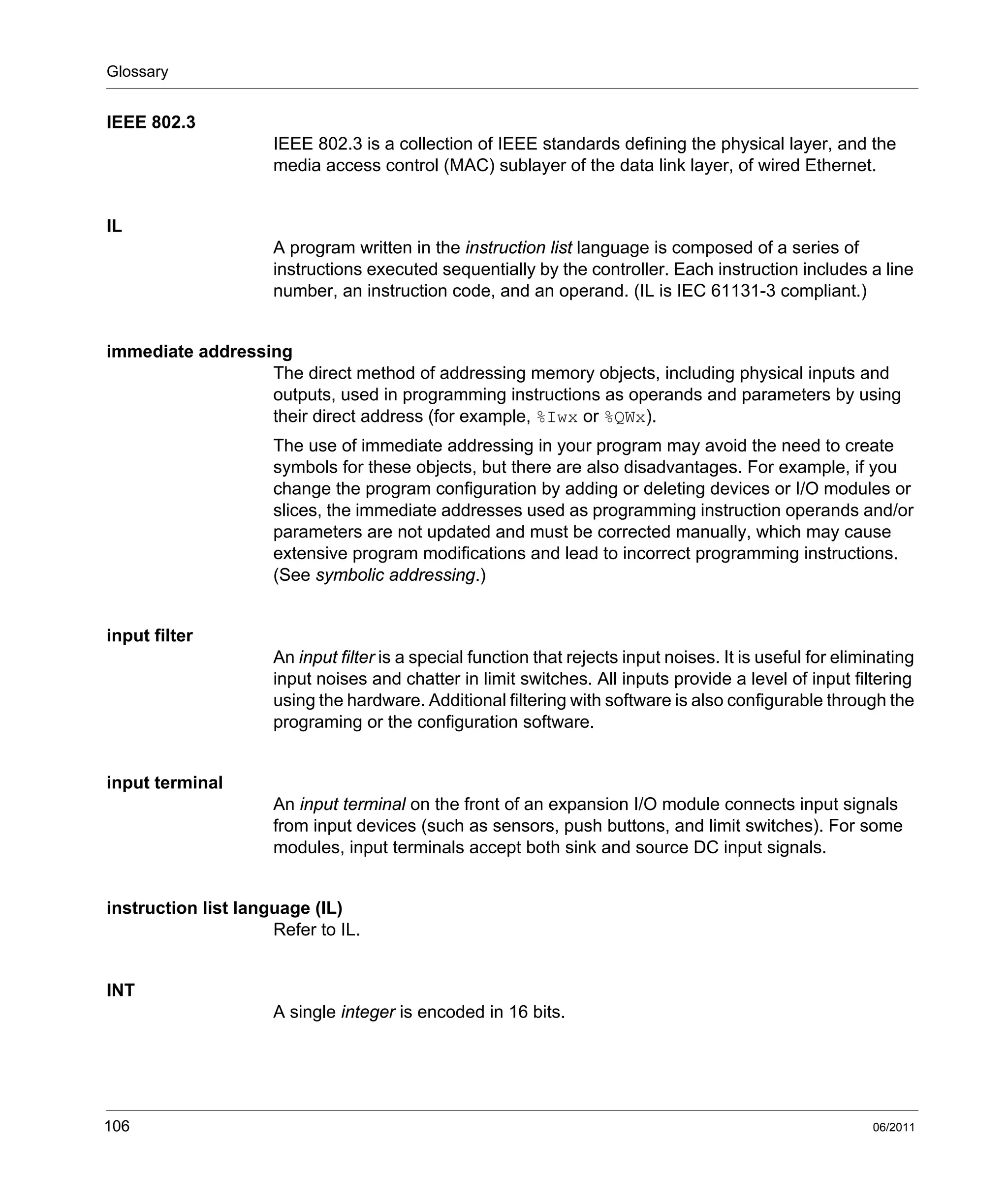Glossary
106 06/2011
IEEE 802.3
IEEE 802.3 is a collection of IEEE standards defining the physical layer, and the
media access control (MAC) sublayer of the data link layer, of wired Ethernet.
IL
A program written in the instruction list language is composed of a series of
instructions executed sequentially by the controller. Each instruction includes a line
number, an instruction code, and an operand. (IL is IEC 61131-3 compliant.)
immediate addressing
The direct method of addressing memory objects, including physical inputs and
outputs, used in programming instructions as operands and parameters by using
their direct address (for example, %Iwx or %QWx).
The use of immediate addressing in your program may avoid the need to create
symbols for these objects, but there are also disadvantages. For example, if you
change the program configuration by adding or deleting devices or I/O modules or
slices, the immediate addresses used as programming instruction operands and/or
parameters are not updated and must be corrected manually, which may cause
extensive program modifications and lead to incorrect programming instructions.
(See symbolic addressing.)
input filter
An input filter is a special function that rejects input noises. It is useful for eliminating
input noises and chatter in limit switches. All inputs provide a level of input filtering
using the hardware. Additional filtering with software is also configurable through the
programing or the configuration software.
input terminal
An input terminal on the front of an expansion I/O module connects input signals
from input devices (such as sensors, push buttons, and limit switches). For some
modules, input terminals accept both sink and source DC input signals.
instruction list language (IL)
Refer to IL.
INT
A single integer is encoded in 16 bits.
 