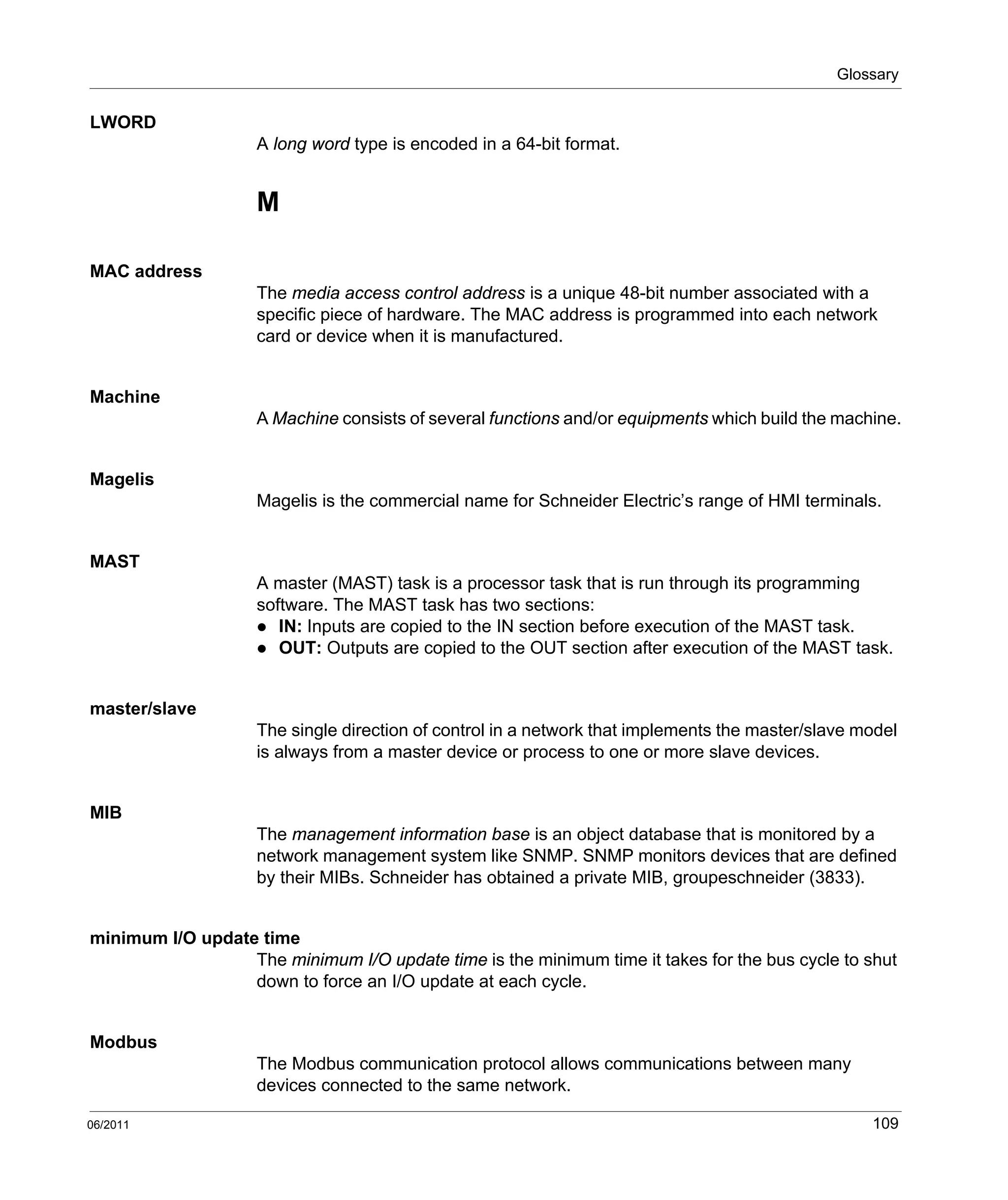 Glossary
06/2011 109
LWORD
A long word type is encoded in a 64-bit format.
M
MAC address
The media access control address is a unique 48-bit number associated with a
specific piece of hardware. The MAC address is programmed into each network
card or device when it is manufactured.
Machine
A Machine consists of several functions and/or equipments which build the machine.
Magelis
Magelis is the commercial name for Schneider Electric’s range of HMI terminals.
MAST
A master (MAST) task is a processor task that is run through its programming
software. The MAST task has two sections:
IN: Inputs are copied to the IN section before execution of the MAST task.
OUT: Outputs are copied to the OUT section after execution of the MAST task.
master/slave
The single direction of control in a network that implements the master/slave model
is always from a master device or process to one or more slave devices.
MIB
The management information base is an object database that is monitored by a
network management system like SNMP. SNMP monitors devices that are defined
by their MIBs. Schneider has obtained a private MIB, groupeschneider (3833).
minimum I/O update time
The minimum I/O update time is the minimum time it takes for the bus cycle to shut
down to force an I/O update at each cycle.
Modbus
The Modbus communication protocol allows communications between many
devices connected to the same network.
 