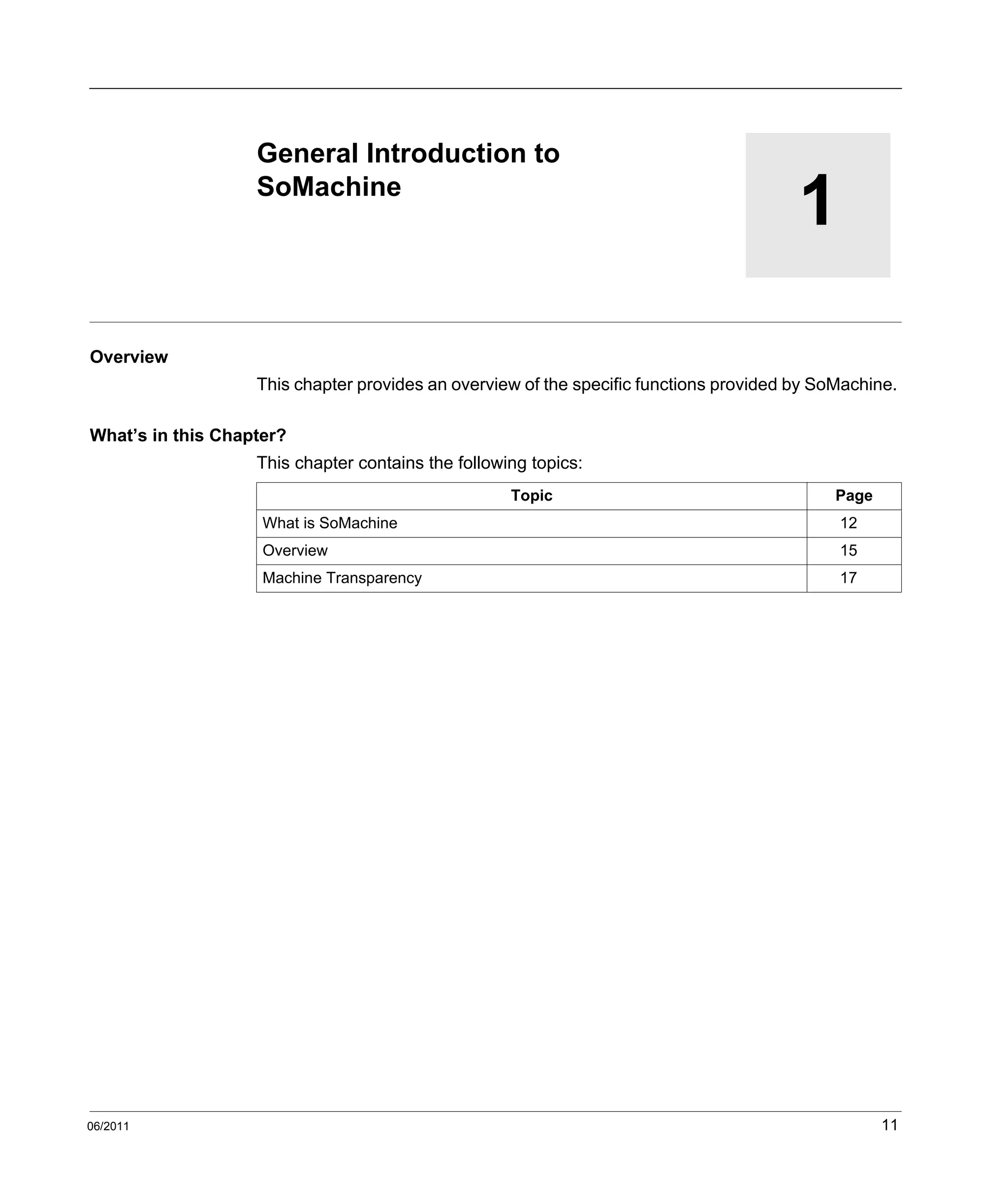 06/2011 11
1
General Introduction to SoMachine
06/2011
General Introduction to
SoMachine
Overview
This chapter provides an overview of the specific functions provided by SoMachine.
What’s in this Chapter?
This chapter contains the following topics:
Topic Page
What is SoMachine 12
Overview 15
Machine Transparency 17
 