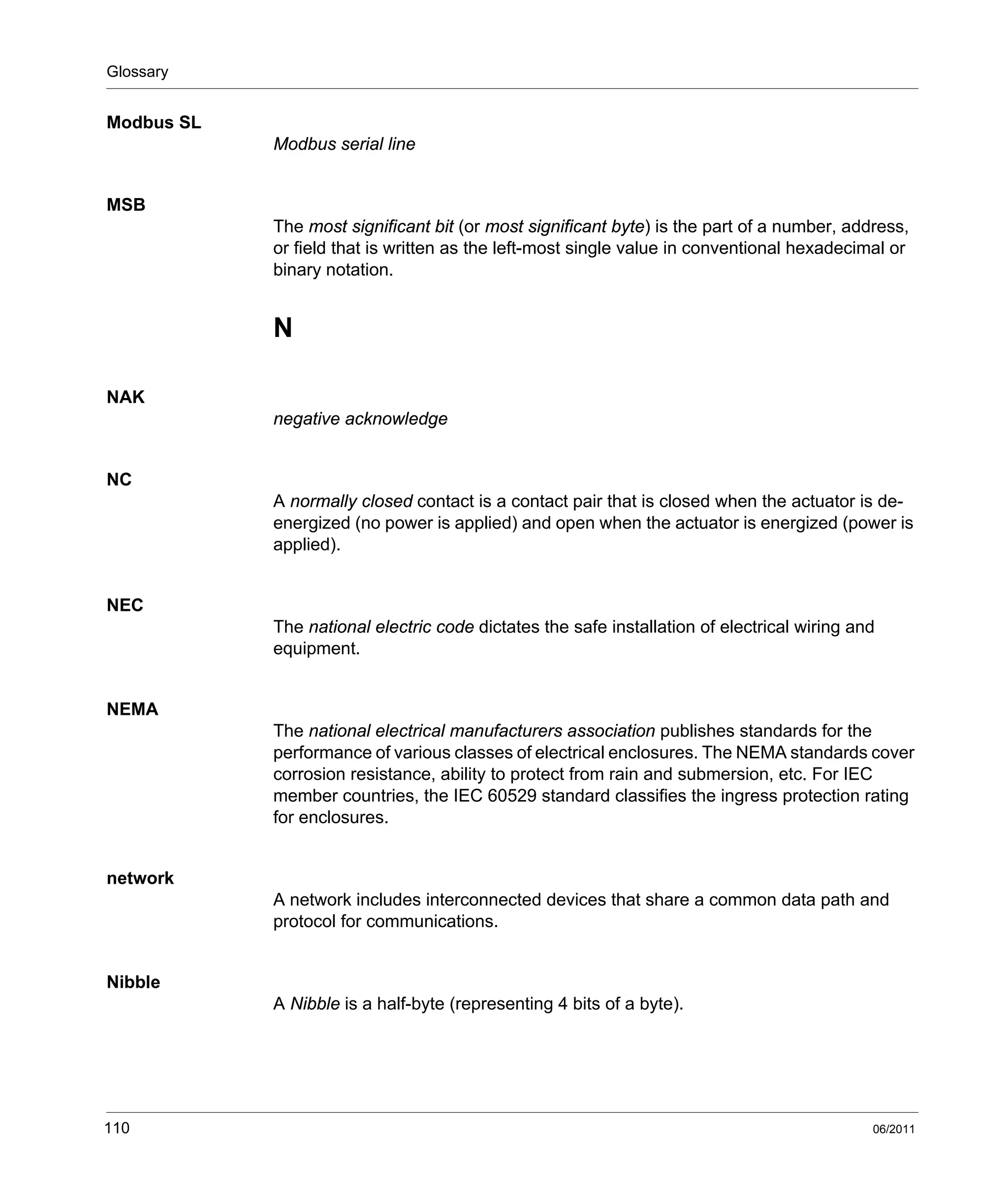 Glossary
110 06/2011
Modbus SL
Modbus serial line
MSB
The most significant bit (or most significant byte) is the part of a number, address,
or field that is written as the left-most single value in conventional hexadecimal or
binary notation.
N
NAK
negative acknowledge
NC
A normally closed contact is a contact pair that is closed when the actuator is de-
energized (no power is applied) and open when the actuator is energized (power is
applied).
NEC
The national electric code dictates the safe installation of electrical wiring and
equipment.
NEMA
The national electrical manufacturers association publishes standards for the
performance of various classes of electrical enclosures. The NEMA standards cover
corrosion resistance, ability to protect from rain and submersion, etc. For IEC
member countries, the IEC 60529 standard classifies the ingress protection rating
for enclosures.
network
A network includes interconnected devices that share a common data path and
protocol for communications.
Nibble
A Nibble is a half-byte (representing 4 bits of a byte).
 