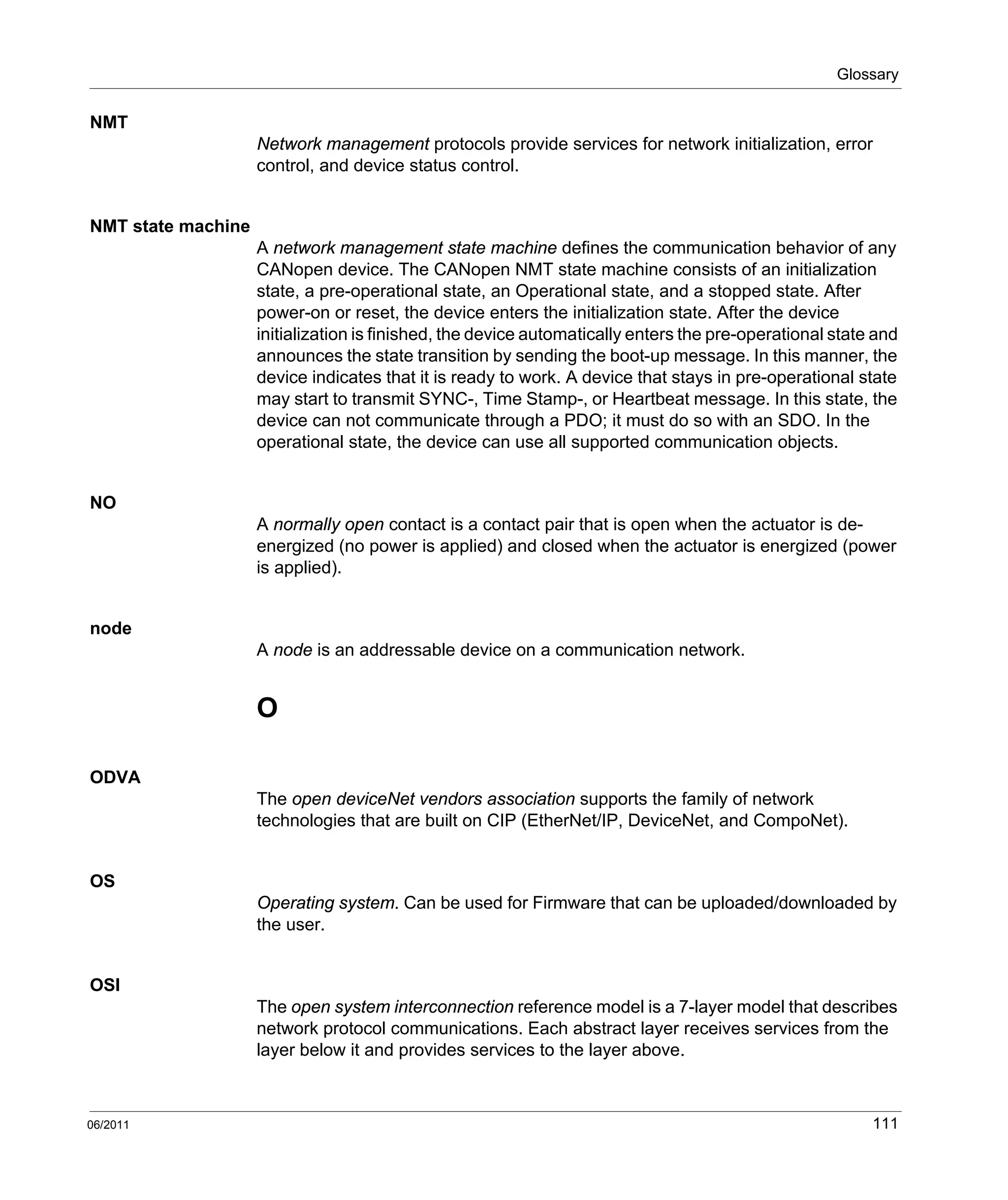 Glossary
06/2011 111
NMT
Network management protocols provide services for network initialization, error
control, and device status control.
NMT state machine
A network management state machine defines the communication behavior of any
CANopen device. The CANopen NMT state machine consists of an initialization
state, a pre-operational state, an Operational state, and a stopped state. After
power-on or reset, the device enters the initialization state. After the device
initialization is finished, the device automatically enters the pre-operational state and
announces the state transition by sending the boot-up message. In this manner, the
device indicates that it is ready to work. A device that stays in pre-operational state
may start to transmit SYNC-, Time Stamp-, or Heartbeat message. In this state, the
device can not communicate through a PDO; it must do so with an SDO. In the
operational state, the device can use all supported communication objects.
NO
A normally open contact is a contact pair that is open when the actuator is de-
energized (no power is applied) and closed when the actuator is energized (power
is applied).
node
A node is an addressable device on a communication network.
O
ODVA
The open deviceNet vendors association supports the family of network
technologies that are built on CIP (EtherNet/IP, DeviceNet, and CompoNet).
OS
Operating system. Can be used for Firmware that can be uploaded/downloaded by
the user.
OSI
The open system interconnection reference model is a 7-layer model that describes
network protocol communications. Each abstract layer receives services from the
layer below it and provides services to the layer above.
 